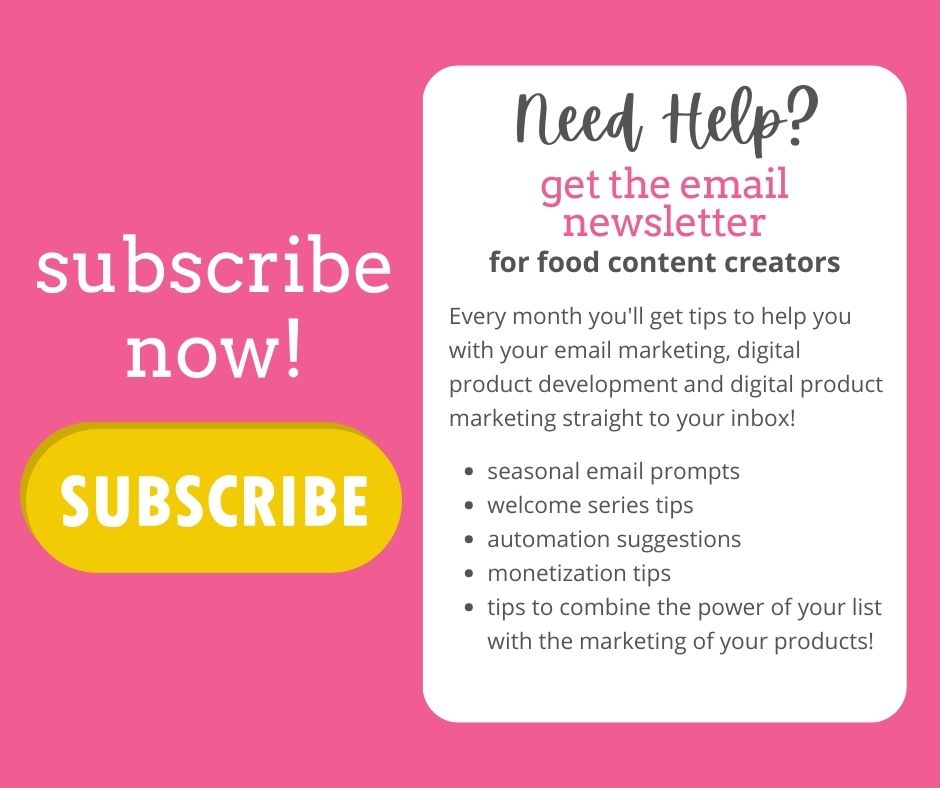 text on a pink background: Need Help? Get the email newsletters for food content creators. 
Every month you'll get tips to help you with your email marketing, digital product development and digital product marketing straight to your inbox!  Seasonal email prompts. Welcome series tips. Automation suggestions. Monetization Tips. Tips to combine the power of your list with the marketing of your products. Subscribe now. A yellow button with the word "subscribe"