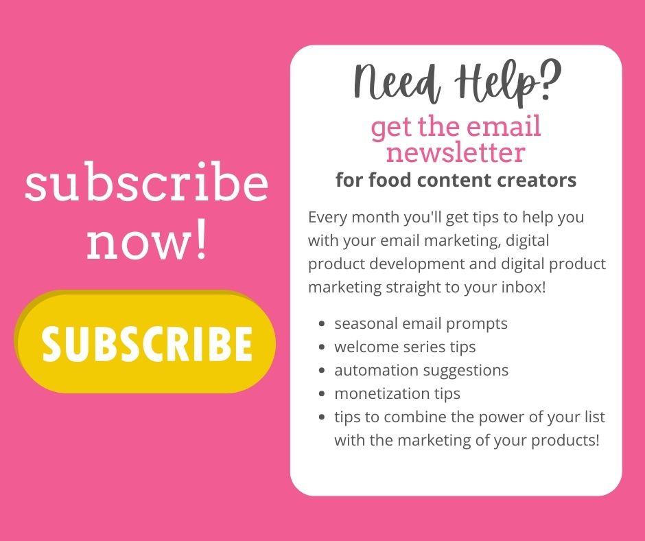 text on a pink background: Need Help? Get the email newsletters for food content creators.
Every month you'll get tips to help you with your email marketing, digital product development and digital product marketing straight to your inbox! Seasonal email prompts. Welcome series tips. Automation suggestions. Monetization Tips. Tips to combine the power of your list with the marketing of your products. Subscribe now. A yellow button with the word "subscribe"